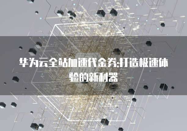 华为云全站加速代金券:打造极速体验的新利器