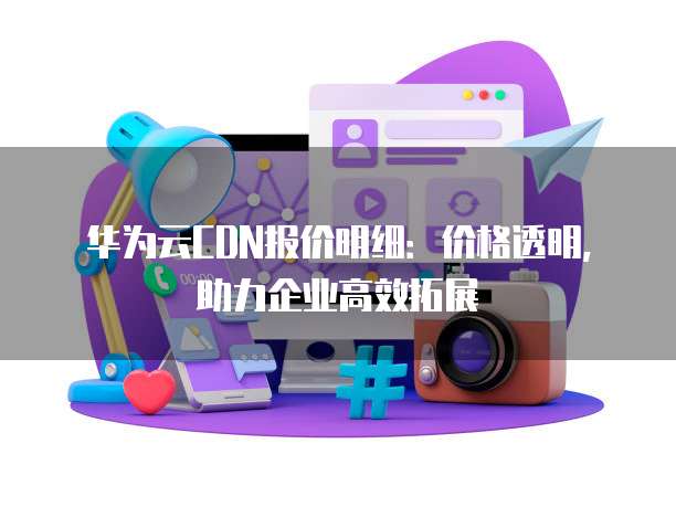 华为云CDN报价明细:价格透明,助力企业高效拓展
