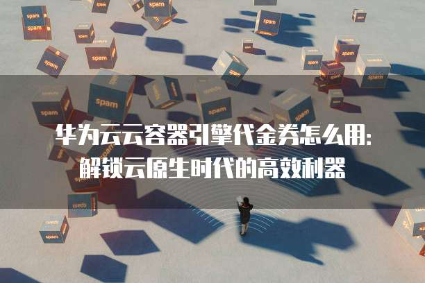 华为云云容器引擎代金券怎么用:解锁云原生时代的高效利器
