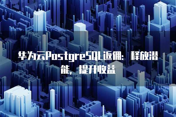 华为云PostgreSQL返佣：释放潜能，提升收益