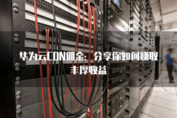 华为云CDN佣金:分享你如何赚取丰厚收益