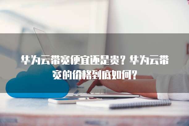 华为云带宽便宜还是贵?华为云带宽的价格到底如何?