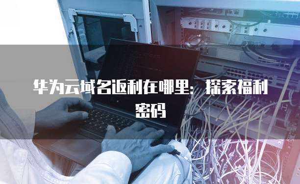 华为云域名返利在哪里:探索福利密码