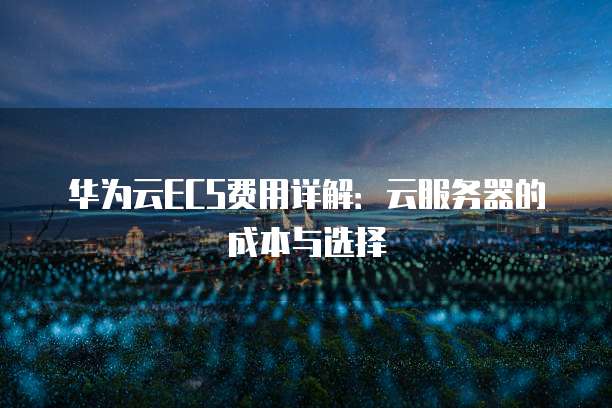 华为云ECS费用详解:云服务器的成本与选择