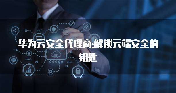 华为云安全代理商:解锁云端安全的钥匙