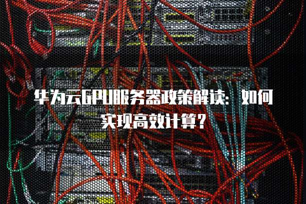 华为云GPU服务器政策解读:如何实现高效计算?