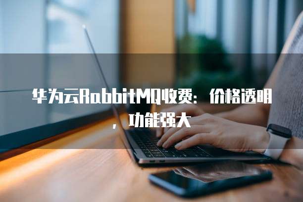 华为云RabbitMQ收费:价格透明,功能强大