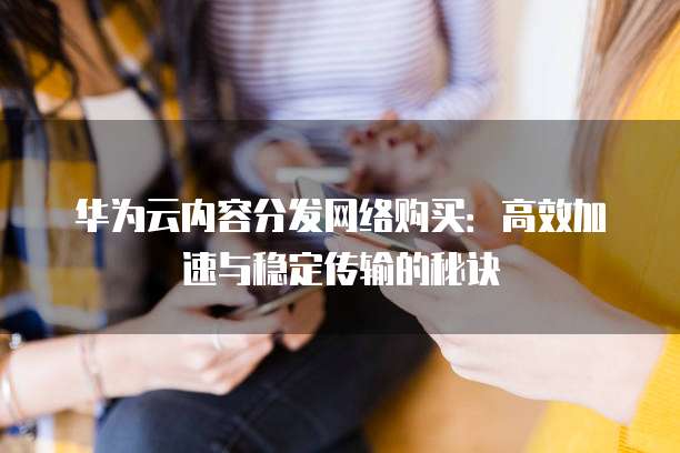 华为云内容分发网络购买:高效加速与稳定传输的秘诀