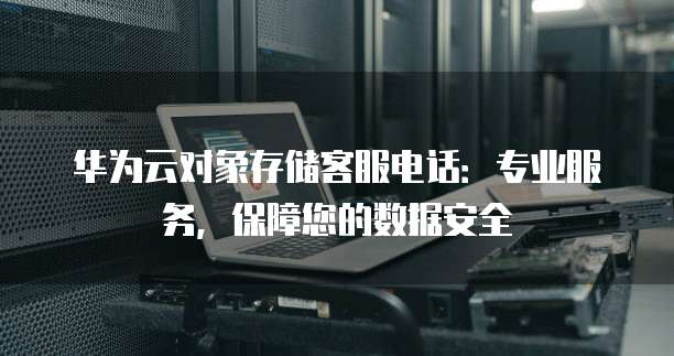 华为云对象存储客服电话:专业服务,保障您的数据安全