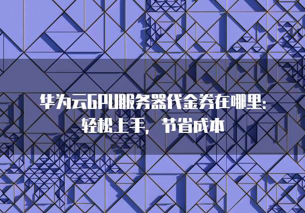 华为云GPU服务器代金券在哪里:轻松上手,节省成本