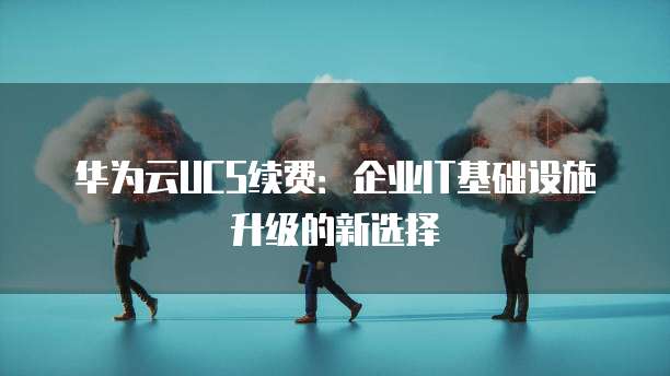 华为云UCS续费:企业IT基础设施升级的新选择