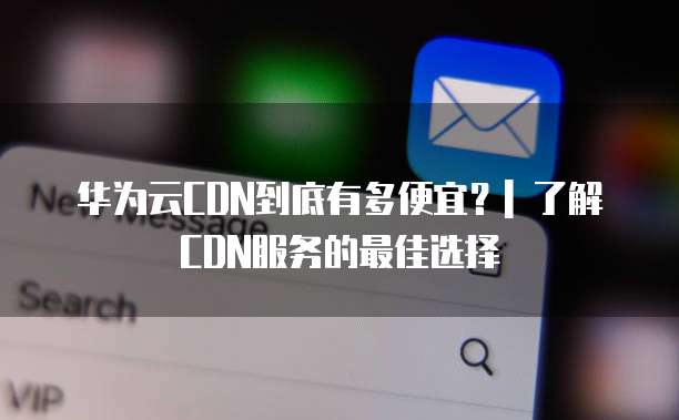 华为云CDN到底有多便宜?| 了解CDN服务的最佳选择