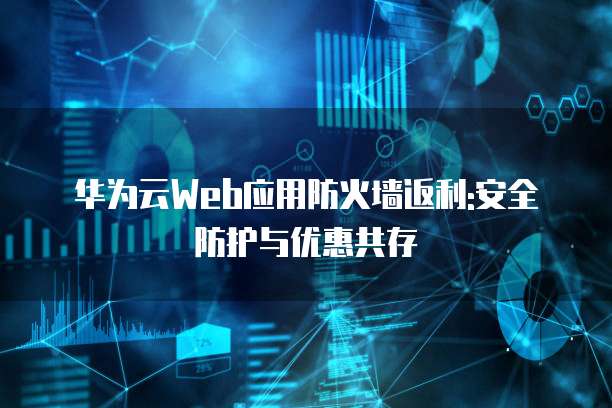 华为云Web应用防火墙返利:安全防护与优惠共存