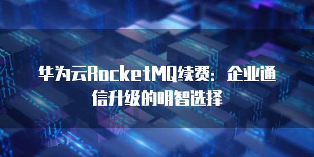 华为云RocketMQ续费:企业通信升级的明智选择