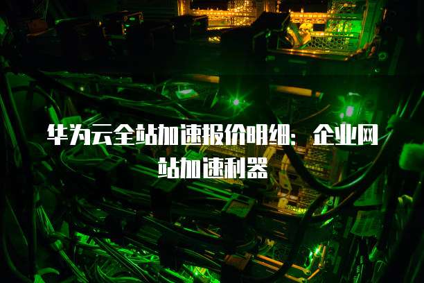 华为云全站加速报价明细：企业网站加速利器