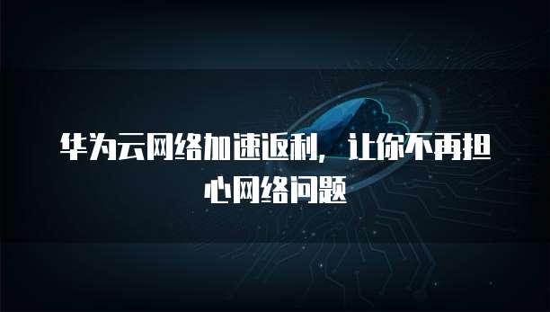 华为云网络加速返利，让你不再担心网络问题
