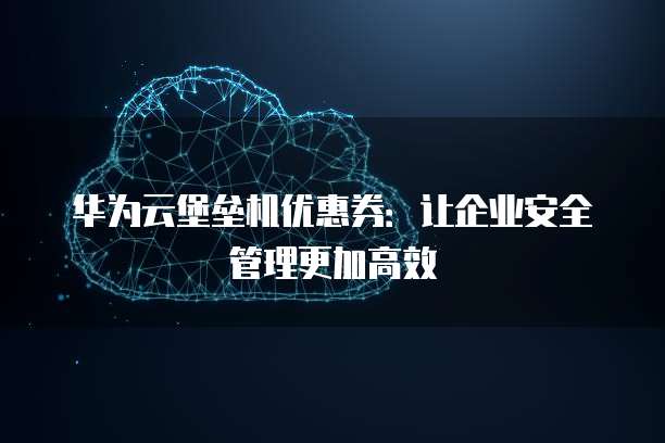 华为云堡垒机优惠券：让企业安全管理更加高效