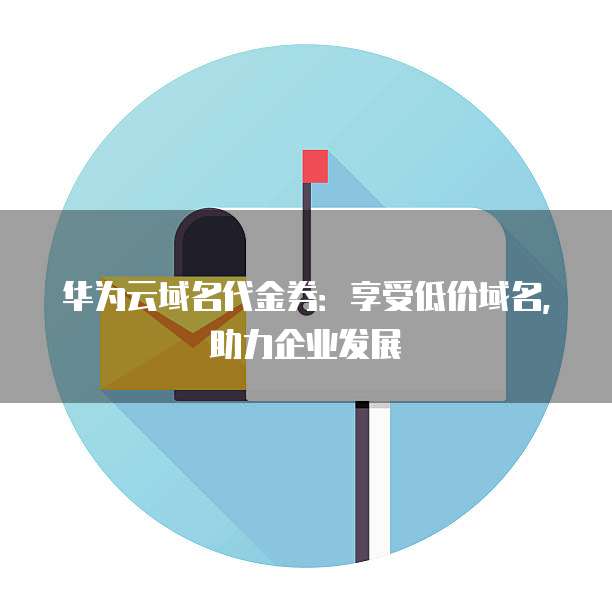 华为云域名代金券:享受低价域名,助力企业发展