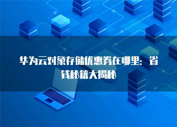 华为云对象存储优惠券在哪里:省钱秘籍大揭秘