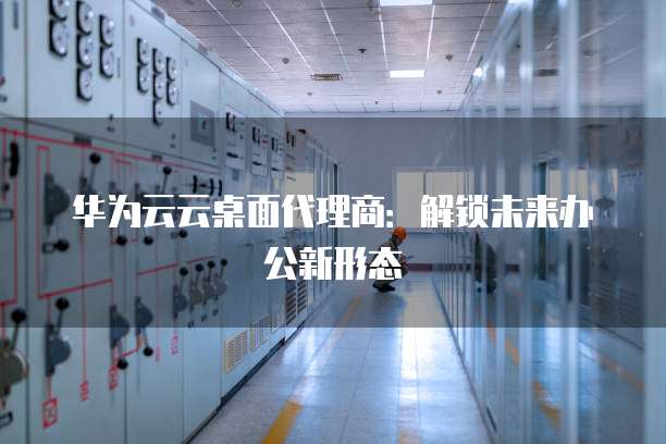 华为云云桌面代理商:解锁未来办公新形态