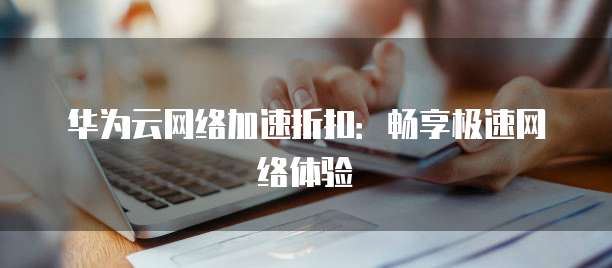 华为云网络加速折扣:畅享极速网络体验