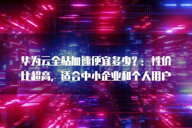 华为云全站加速便宜多少?:性价比超高,适合中小企业和个人用户