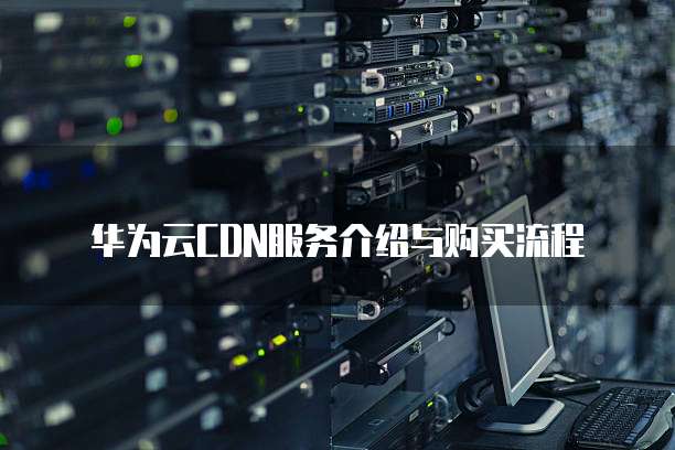 华为云CDN服务介绍与购买流程