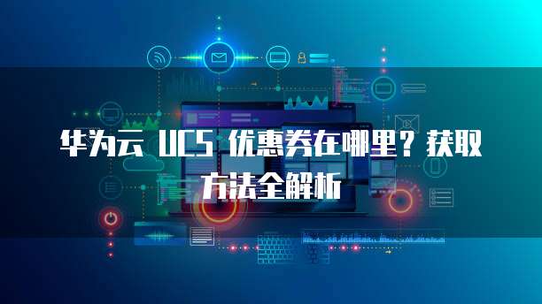 华为云 UCS 优惠券在哪里?获取方法全解析
