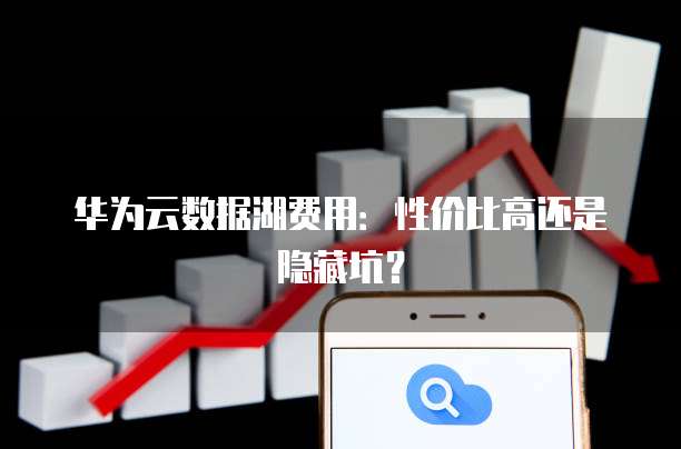 华为云数据湖费用:性价比高还是隐藏坑?