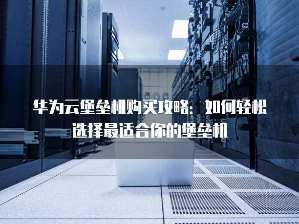 华为云堡垒机购买攻略:如何轻松选择最适合你的堡垒机