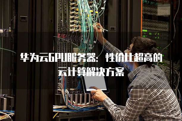 华为云GPU服务器:性价比超高的云计算解决方案