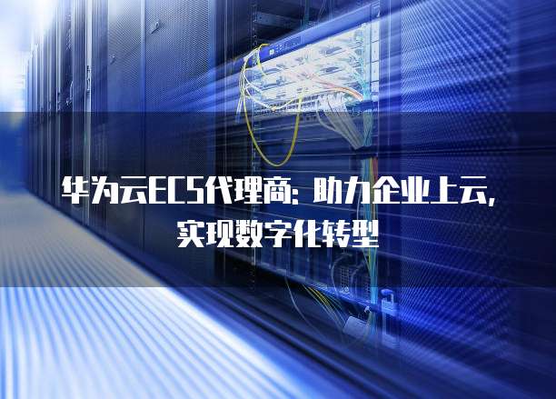 华为云ECS代理商: 助力企业上云,实现数字化转型