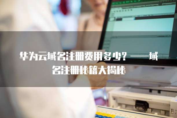 华为云域名注册费用多少？&mdash;&mdash;域名注册秘籍大揭秘