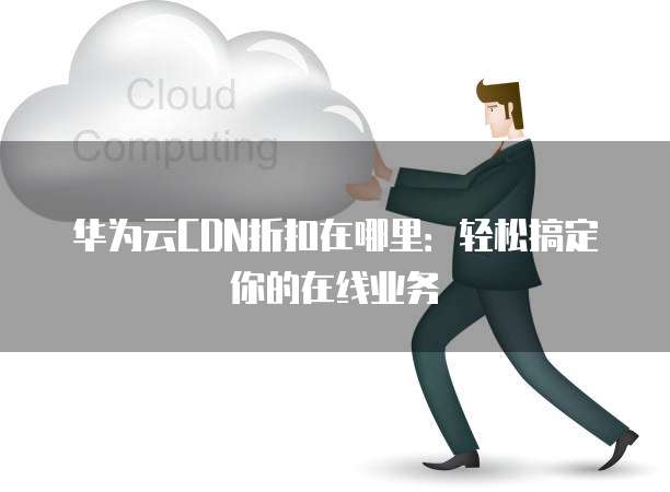 华为云CDN折扣在哪里:轻松搞定你的在线业务