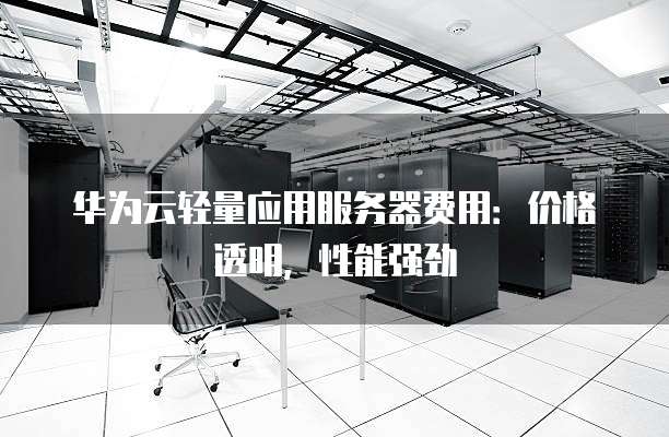 华为云轻量应用服务器费用:价格透明,性能强劲