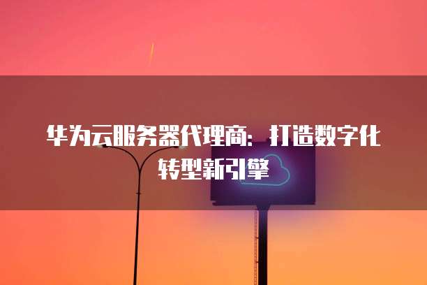 华为云服务器代理商:打造数字化转型新引擎