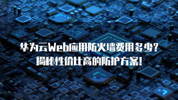 华为云Web应用防火墙费用多少?揭秘性价比高的防护方案!