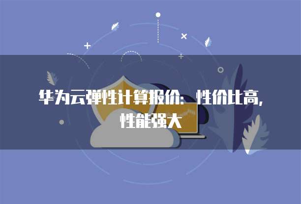 华为云弹性计算报价:性价比高,性能强大