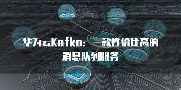华为云Kafka：一款性价比高的消息队列服务