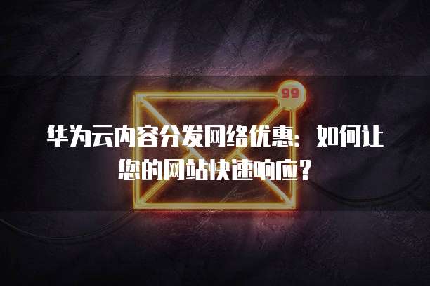 华为云内容分发网络优惠:如何让您的网站快速响应?