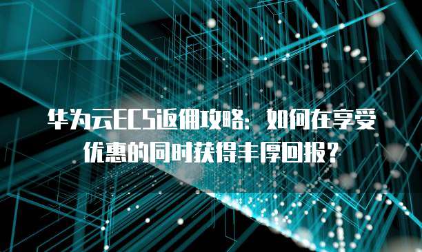 华为云ECS返佣攻略:如何在享受优惠的同时获得丰厚回报?