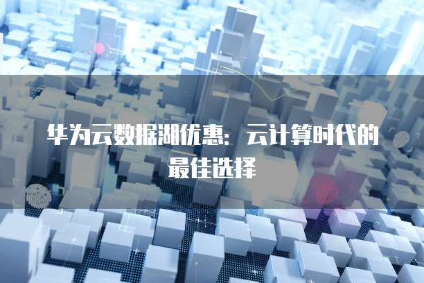 华为云数据湖优惠：云计算时代的最佳选择