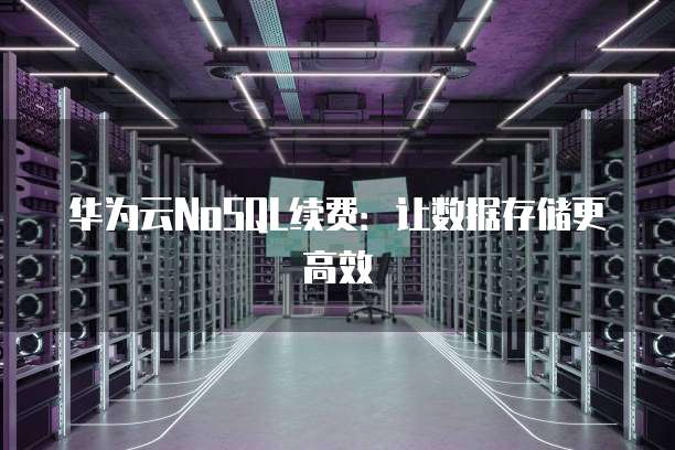 华为云NoSQL续费:让数据存储更高效