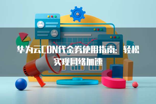 华为云CDN代金券使用指南:轻松实现网络加速