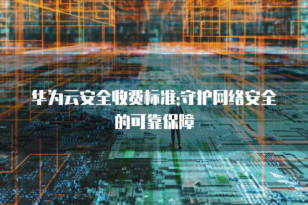 华为云安全收费标准:守护网络安全的可靠保障