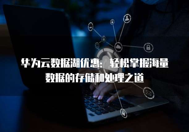 华为云数据湖优惠:轻松掌握海量数据的存储和处理之道