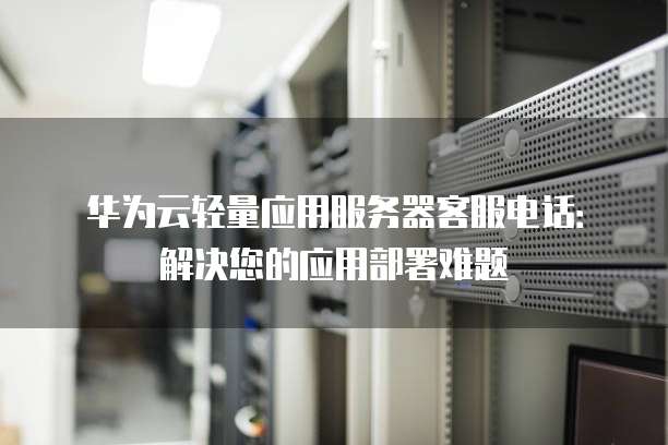 华为云轻量应用服务器客服电话:解决您的应用部署难题