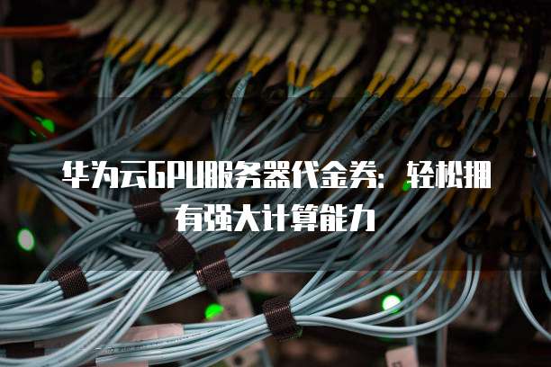 华为云GPU服务器代金券:轻松拥有强大计算能力