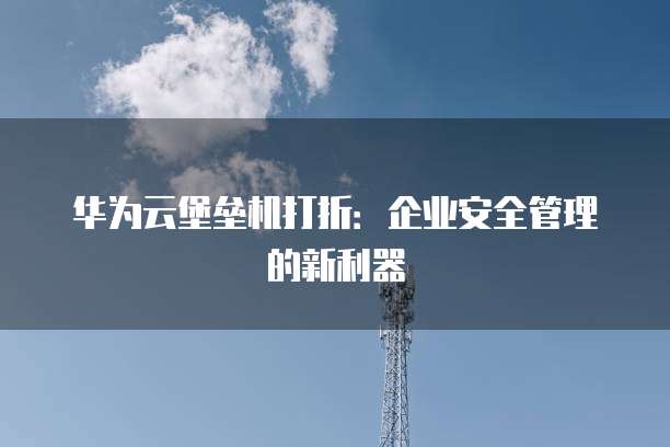 华为云堡垒机打折:企业安全管理的新利器