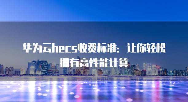 华为云hecs收费标准:让你轻松拥有高性能计算